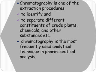  Chromatography is one of the
extraction procedures
 to identify and
 to separate different
constituents of crude plants,
chemicals, and other
substances etc.
 chromatography is the most
frequently used analytical
technique in pharmaceutical
analysis.
 
