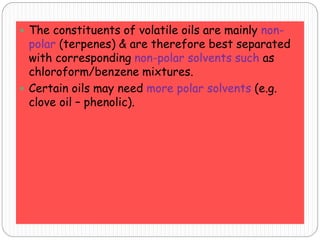  The constituents of volatile oils are mainly non-
polar (terpenes) & are therefore best separated
with corresponding non-polar solvents such as
chloroform/benzene mixtures.
 Certain oils may need more polar solvents (e.g.
clove oil – phenolic).
 