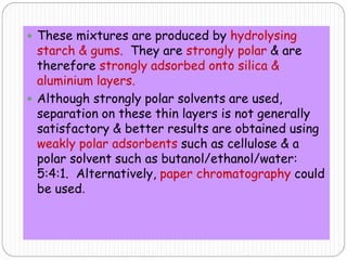  These mixtures are produced by hydrolysing
starch & gums. They are strongly polar & are
therefore strongly adsorbed onto silica &
aluminium layers.
 Although strongly polar solvents are used,
separation on these thin layers is not generally
satisfactory & better results are obtained using
weakly polar adsorbents such as cellulose & a
polar solvent such as butanol/ethanol/water:
5:4:1. Alternatively, paper chromatography could
be used.
 
