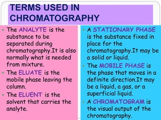 TERMS USED IN
CHROMATOGRAPHY
 The ANALYTE is the
substance to be
separated during
chromatography.It is also
normally what is needed
from mixture.
 The ELUATE is the
mobile phase leaving the
column.
 The ELUENT is the
solvent that carries the
analyte.
 A STATIONARY PHASE
is the substance fixed in
place for the
chromatography.It may be
a solid or liquid.
 The MOBILE PHASE is
the phase that moves in a
definite direction.It may
be a liquid, a gas, or a
superficial liquid.
 A CHROMATOGRAM is
the visual output of the
chromatography.
 