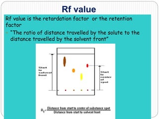 Rf value
Rf value is the retardation factor or the retention
factor
 “The ratio of distance travelled by the solute to the
distance travelled by the solvent front”
 