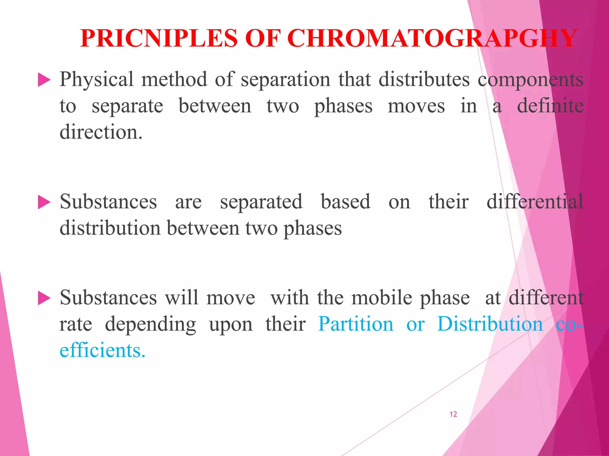PRICNIPLES OF CHROMATOGRAPGHY
 Physical method of separation that distributes components
to separate between two phases moves in a definite
direction.
 Substances are separated based on their differential
distribution between two phases
 Substances will move with the mobile phase at different
rate depending upon their Partition or Distribution co-
efficients.
12
 