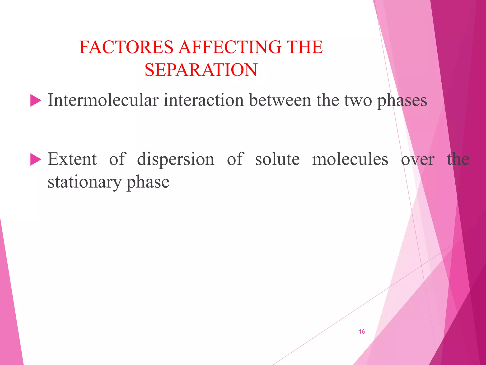 FACTORES AFFECTING THE
SEPARATION
 Intermolecular interaction between the two phases
 Extent of dispersion of solute molecules over the
stationary phase
16
 
