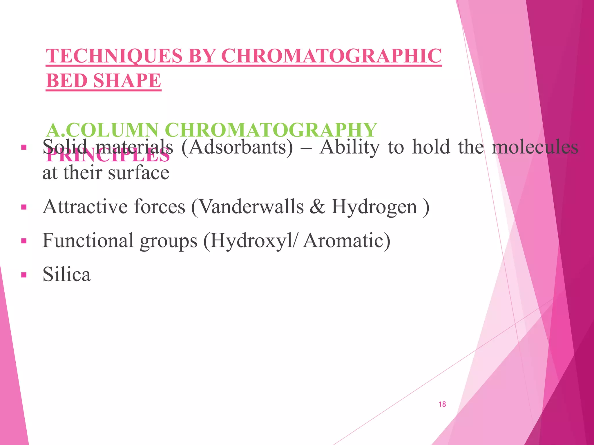 TECHNIQUES BY CHROMATOGRAPHIC
BED SHAPE
A.COLUMN CHROMATOGRAPHY
PRINCIPLES
 Solid materials (Adsorbants) – Ability to hold the molecules
at their surface
 Attractive forces (Vanderwalls & Hydrogen )
 Functional groups (Hydroxyl/ Aromatic)
 Silica
18
 