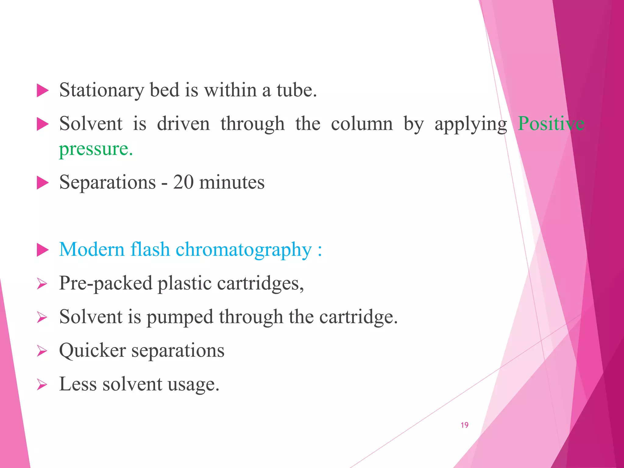  Stationary bed is within a tube.
 Solvent is driven through the column by applying Positive
pressure.
 Separations - 20 minutes
 Modern flash chromatography :
 Pre-packed plastic cartridges,
 Solvent is pumped through the cartridge.
 Quicker separations
 Less solvent usage.
19
 