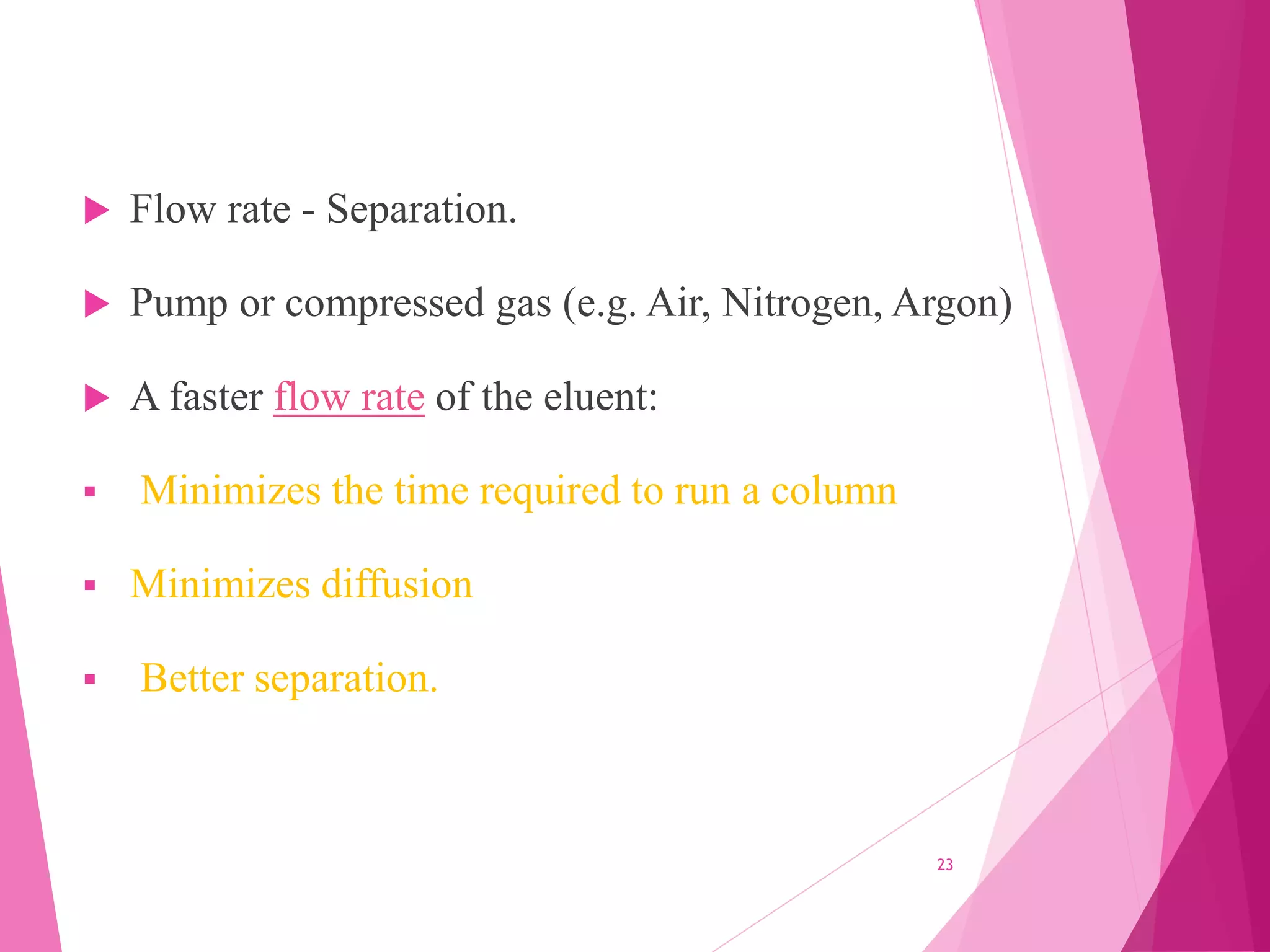  Flow rate - Separation.
 Pump or compressed gas (e.g. Air, Nitrogen, Argon)
 A faster flow rate of the eluent:
 Minimizes the time required to run a column
 Minimizes diffusion
 Better separation.
23
 