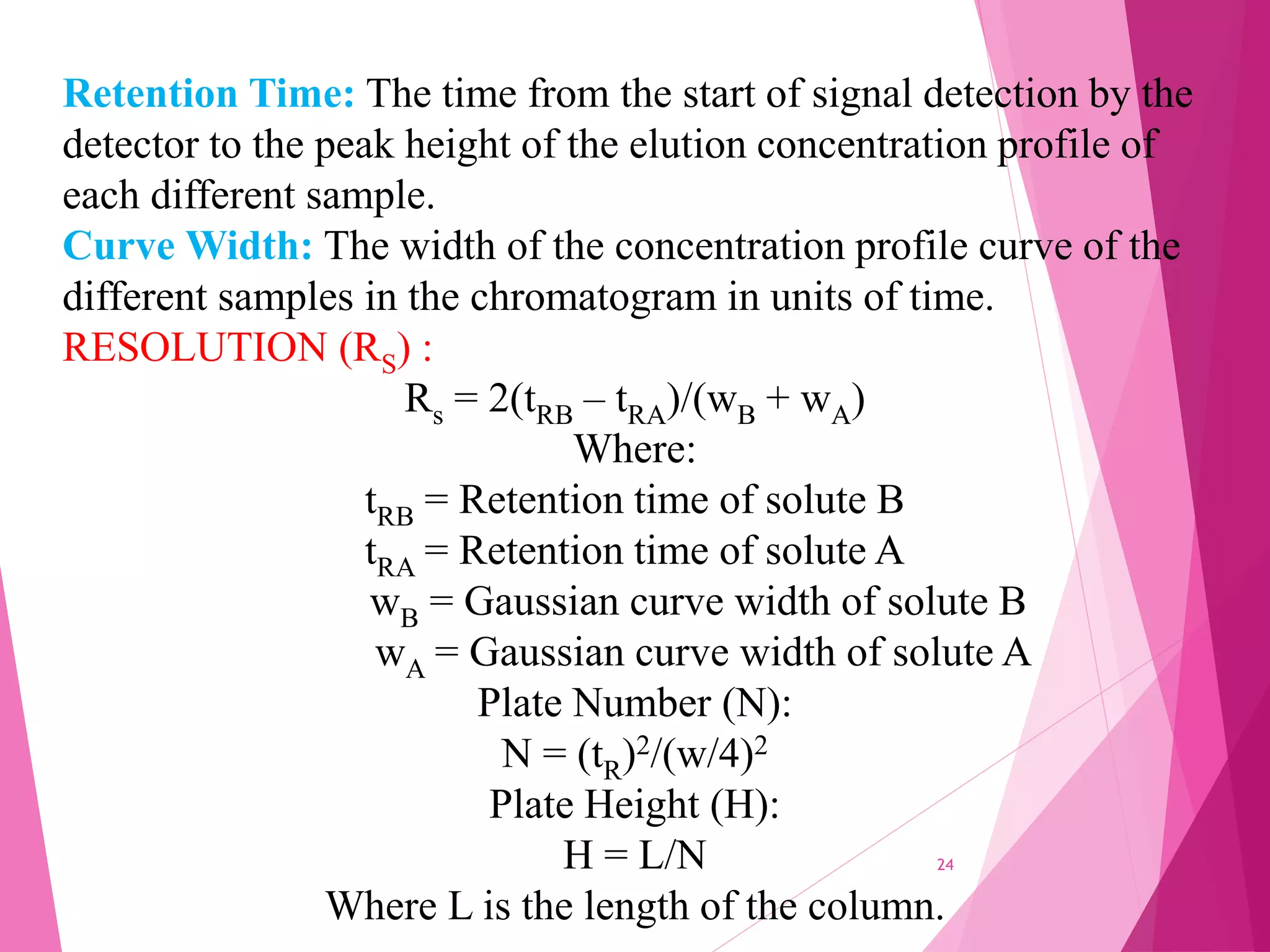 Retention Time: The time from the start of signal detection by the
detector to the peak height of the elution concentration profile of
each different sample.
Curve Width: The width of the concentration profile curve of the
different samples in the chromatogram in units of time.
RESOLUTION (RS) :
Rs = 2(tRB – tRA)/(wB + wA)
Where:
tRB = Retention time of solute B
tRA = Retention time of solute A
wB = Gaussian curve width of solute B
wA = Gaussian curve width of solute A
Plate Number (N):
N = (tR)2/(w/4)2
Plate Height (H):
H = L/N
Where L is the length of the column.
24
 