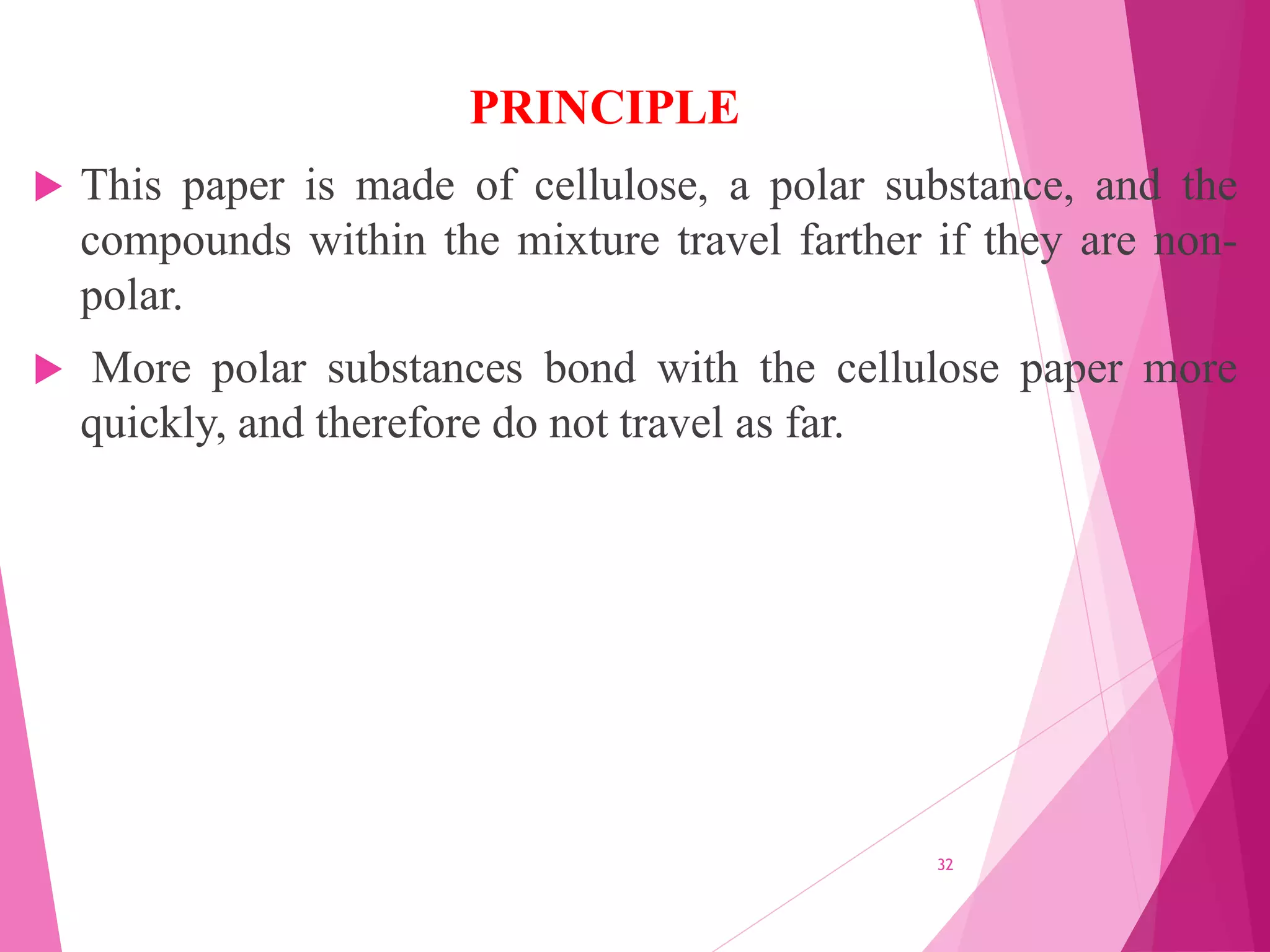 This paper is made of cellulose, a polar substance, and the
compounds within the mixture travel farther if they are non-
polar.
 More polar substances bond with the cellulose paper more
quickly, and therefore do not travel as far.
32
PRINCIPLE
 