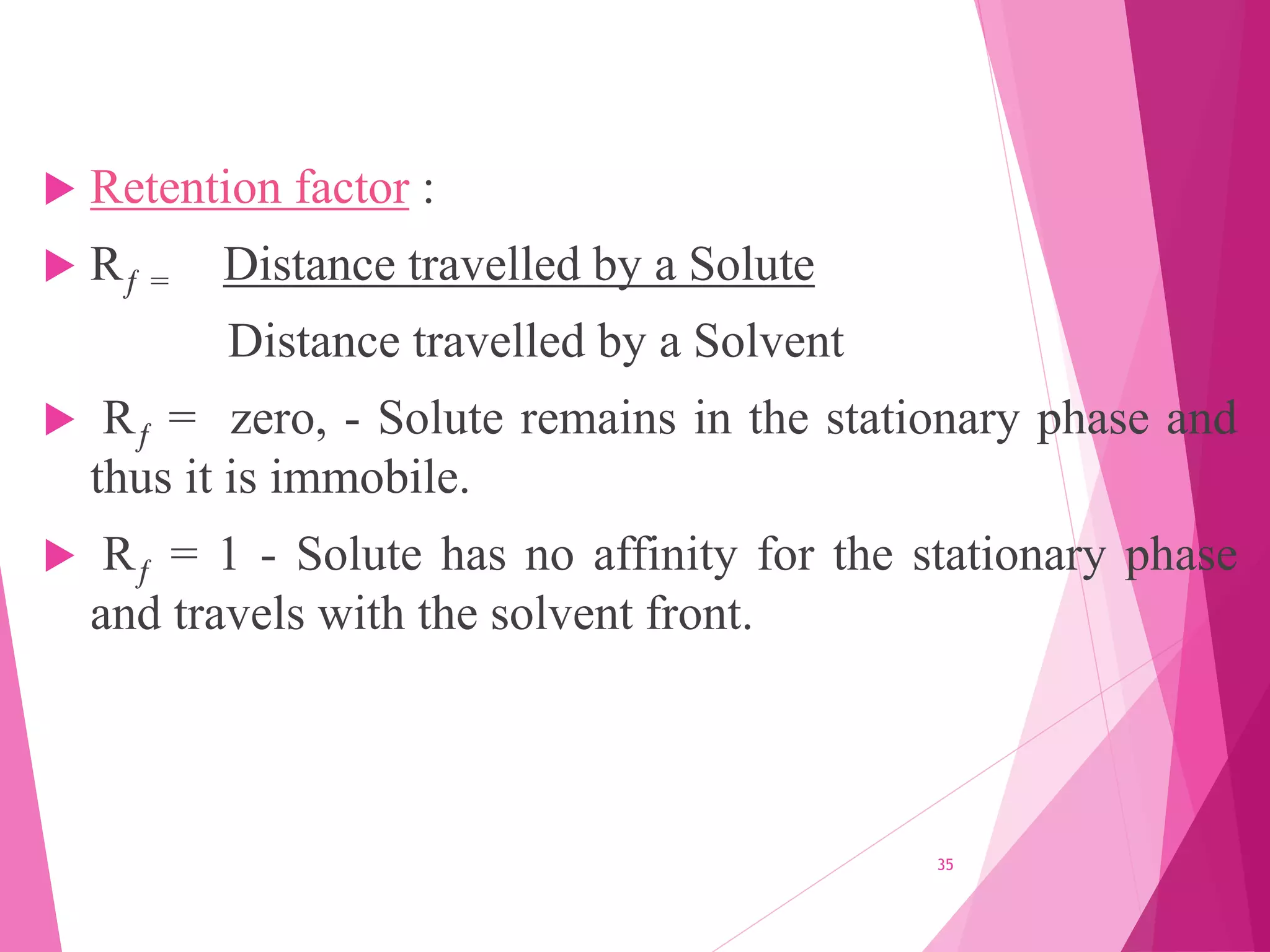 Retention factor :
 Rƒ = Distance travelled by a Solute
Distance travelled by a Solvent
 Rƒ = zero, - Solute remains in the stationary phase and
thus it is immobile.
 Rƒ = 1 - Solute has no affinity for the stationary phase
and travels with the solvent front.
35
 
