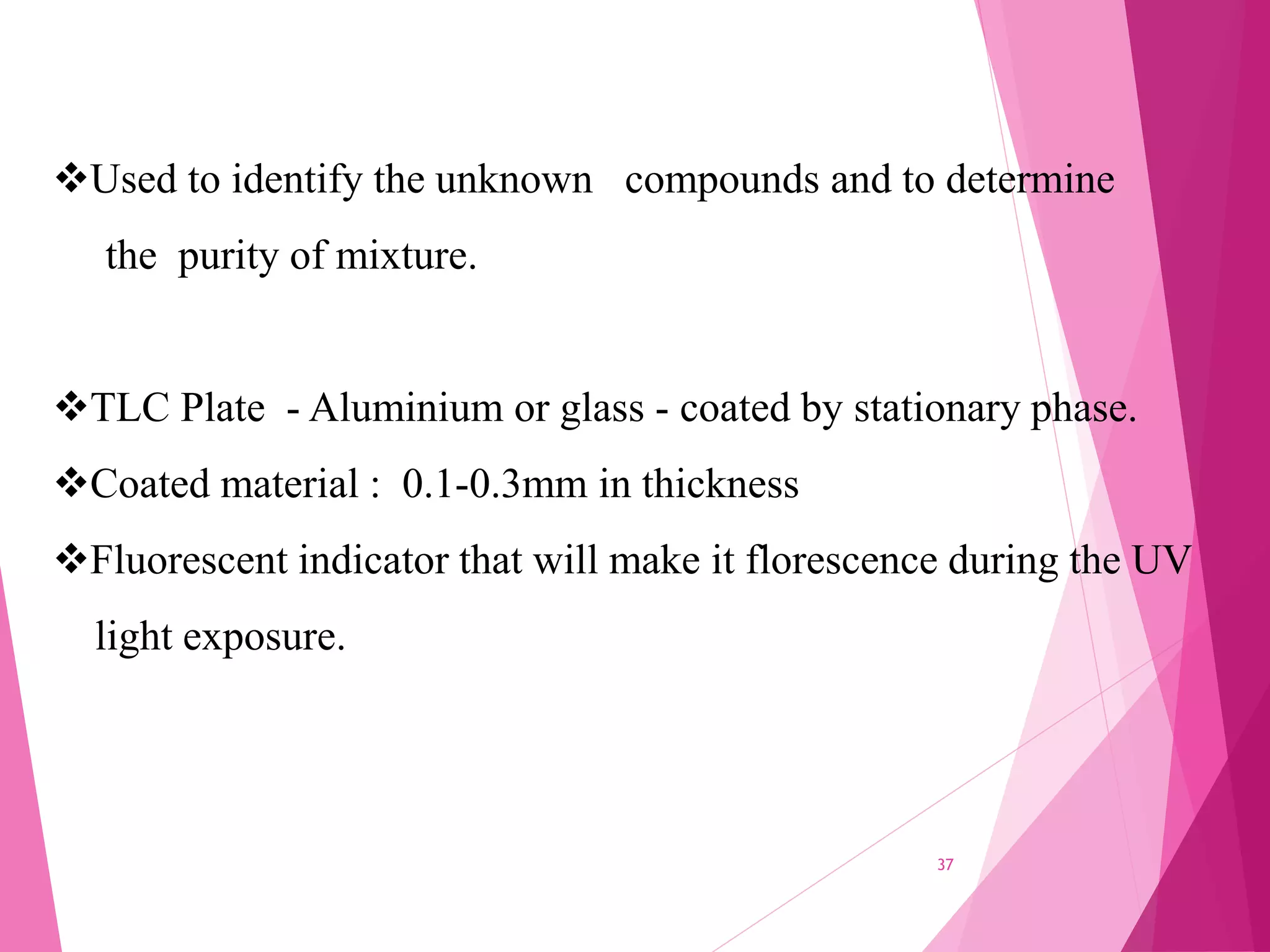 Used to identify the unknown compounds and to determine
the purity of mixture.
TLC Plate - Aluminium or glass - coated by stationary phase.
Coated material : 0.1-0.3mm in thickness
Fluorescent indicator that will make it florescence during the UV
light exposure.
37
 