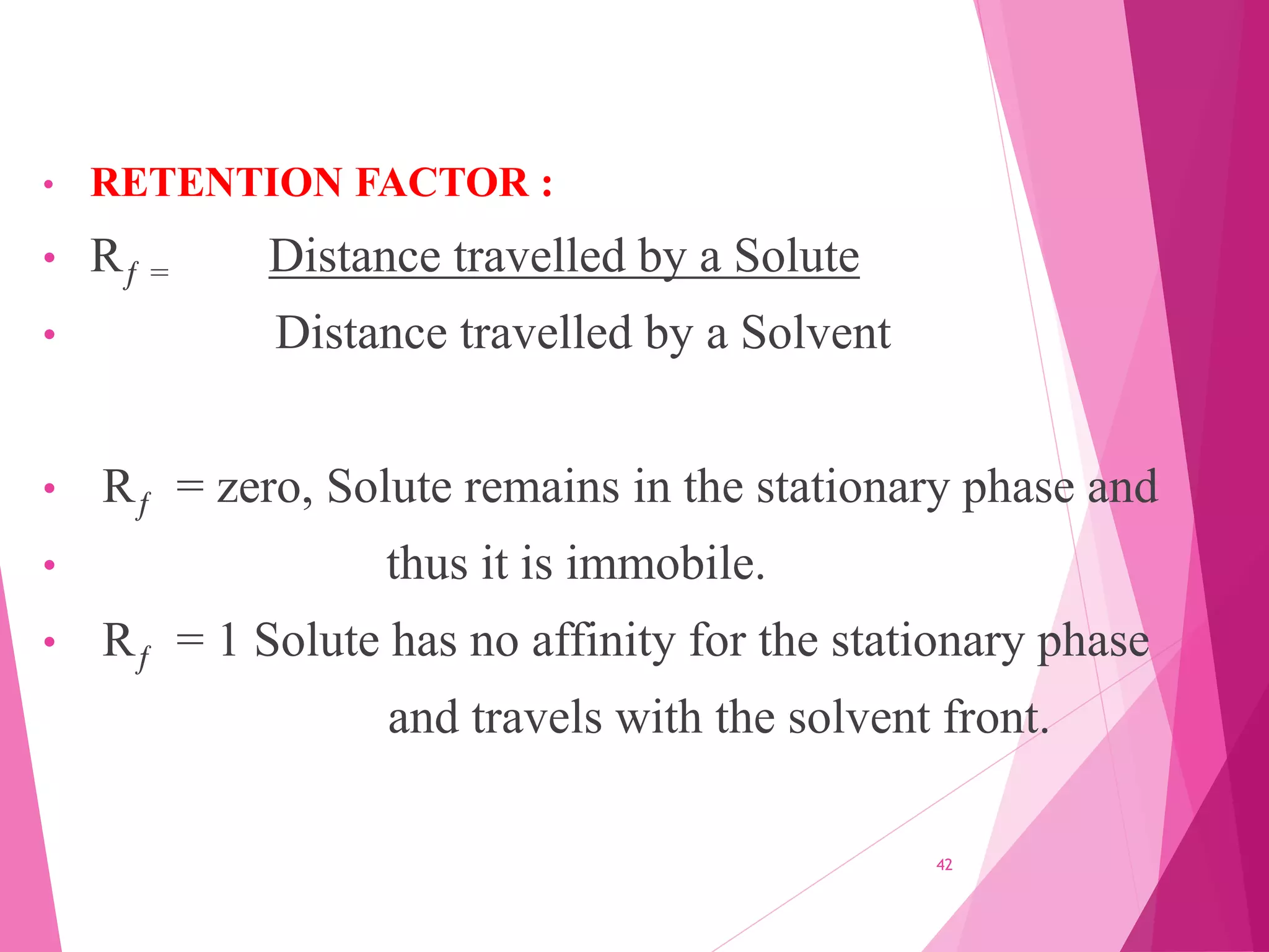 • RETENTION FACTOR :
• Rƒ = Distance travelled by a Solute
• Distance travelled by a Solvent
• Rƒ = zero, Solute remains in the stationary phase and
• thus it is immobile.
• Rƒ = 1 Solute has no affinity for the stationary phase
and travels with the solvent front.
42
 