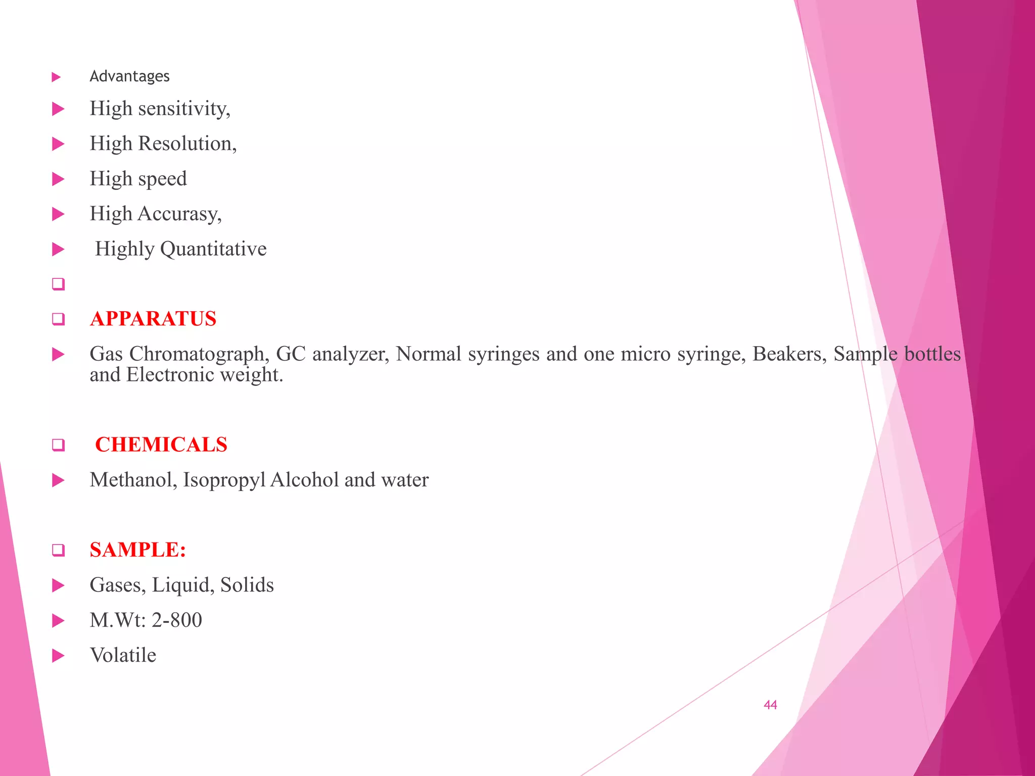  Advantages
 High sensitivity,
 High Resolution,
 High speed
 High Accurasy,
 Highly Quantitative

 APPARATUS
 Gas Chromatograph, GC analyzer, Normal syringes and one micro syringe, Beakers, Sample bottles
and Electronic weight.
 CHEMICALS
 Methanol, Isopropyl Alcohol and water
 SAMPLE:
 Gases, Liquid, Solids
 M.Wt: 2-800
 Volatile
44
 
