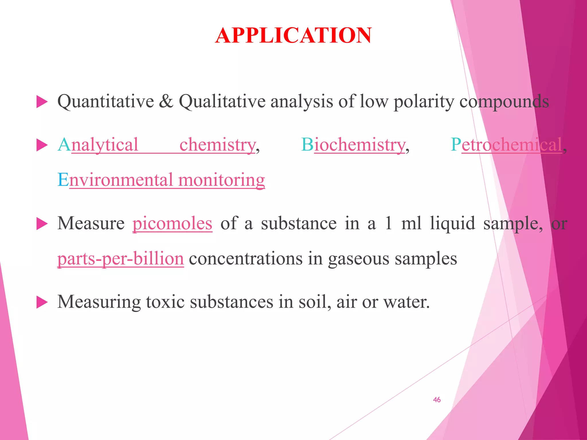 APPLICATION
 Quantitative & Qualitative analysis of low polarity compounds
 Analytical chemistry, Biochemistry, Petrochemical,
Environmental monitoring
 Measure picomoles of a substance in a 1 ml liquid sample, or
parts-per-billion concentrations in gaseous samples
 Measuring toxic substances in soil, air or water.
46
 