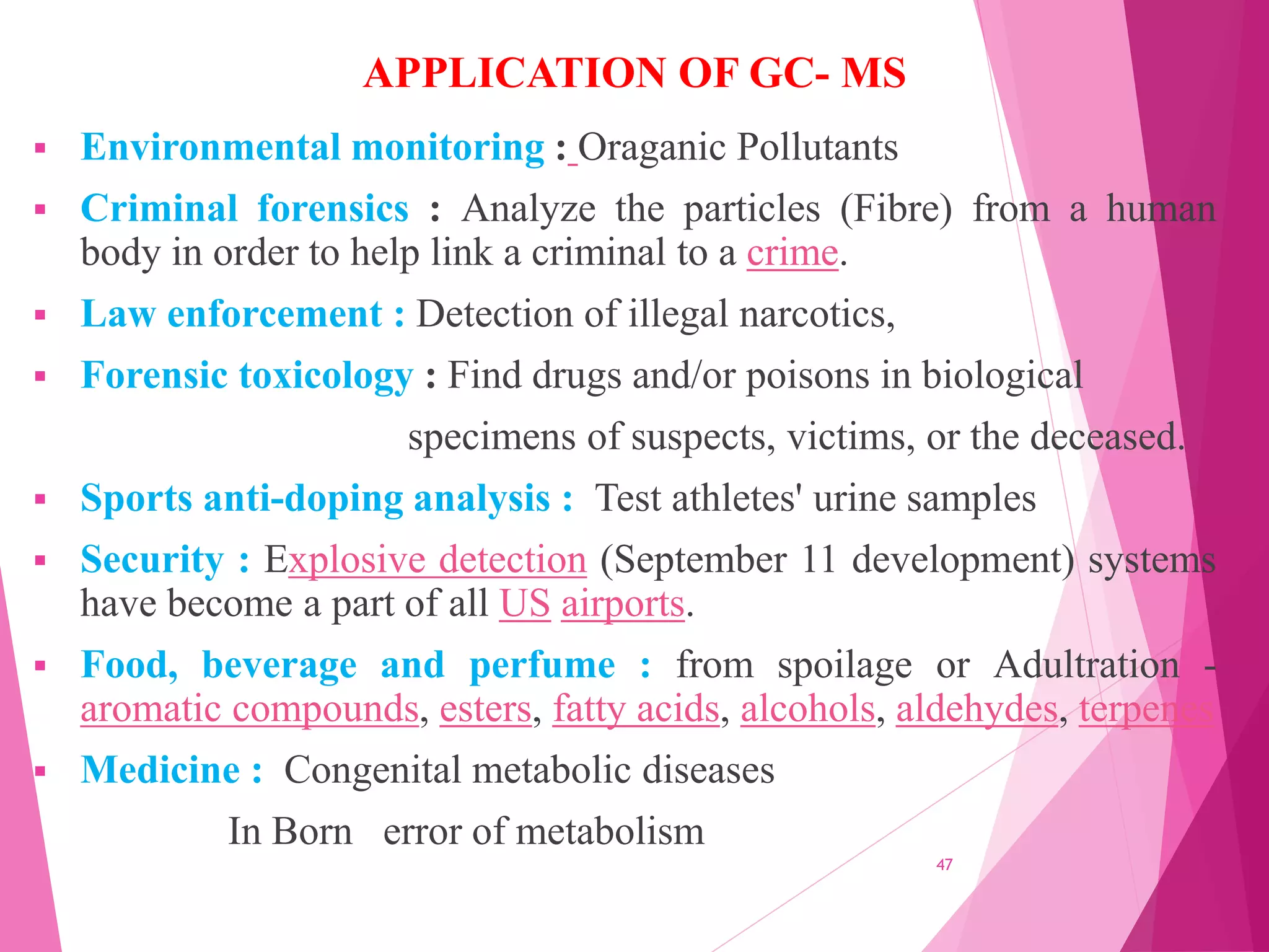 APPLICATION OF GC- MS
 Environmental monitoring : Oraganic Pollutants
 Criminal forensics : Analyze the particles (Fibre) from a human
body in order to help link a criminal to a crime.
 Law enforcement : Detection of illegal narcotics,
 Forensic toxicology : Find drugs and/or poisons in biological
specimens of suspects, victims, or the deceased.
 Sports anti-doping analysis : Test athletes' urine samples
 Security : Explosive detection (September 11 development) systems
have become a part of all US airports.
 Food, beverage and perfume : from spoilage or Adultration -
aromatic compounds, esters, fatty acids, alcohols, aldehydes, terpenes
 Medicine : Congenital metabolic diseases
In Born error of metabolism
47
 