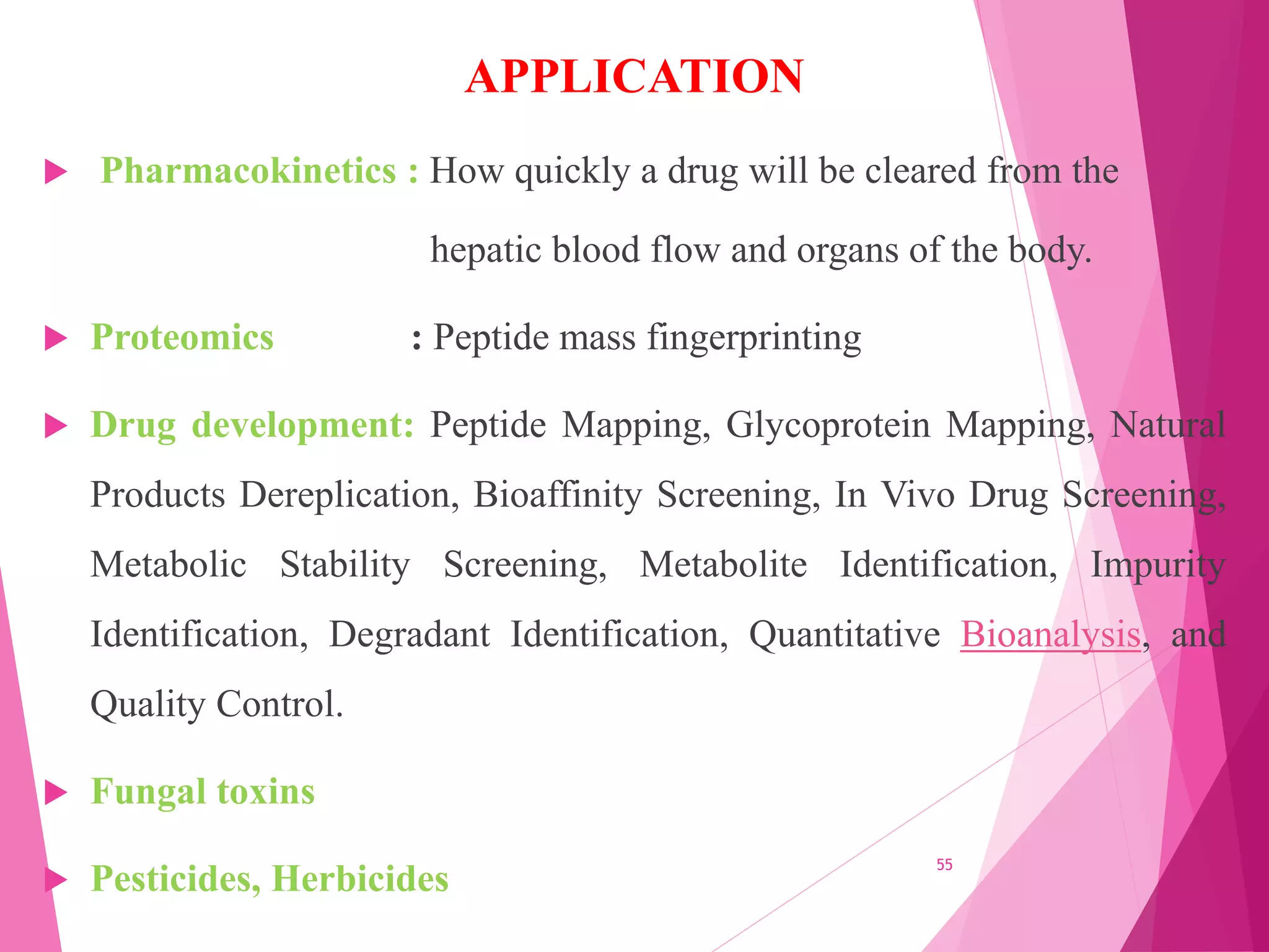 APPLICATION
 Pharmacokinetics : How quickly a drug will be cleared from the
hepatic blood flow and organs of the body.
 Proteomics : Peptide mass fingerprinting
 Drug development: Peptide Mapping, Glycoprotein Mapping, Natural
Products Dereplication, Bioaffinity Screening, In Vivo Drug Screening,
Metabolic Stability Screening, Metabolite Identification, Impurity
Identification, Degradant Identification, Quantitative Bioanalysis, and
Quality Control.
 Fungal toxins
 Pesticides, Herbicides
55
 