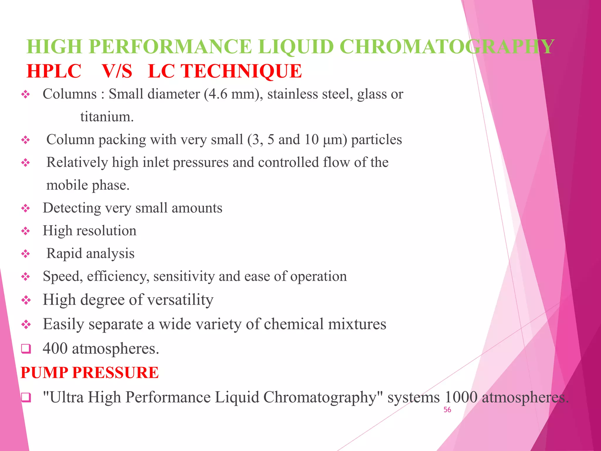 HIGH PERFORMANCE LIQUID CHROMATOGRAPHY
HPLC V/S LC TECHNIQUE
 Columns : Small diameter (4.6 mm), stainless steel, glass or
titanium.
 Column packing with very small (3, 5 and 10 μm) particles
 Relatively high inlet pressures and controlled flow of the
mobile phase.
 Detecting very small amounts
 High resolution
 Rapid analysis
 Speed, efficiency, sensitivity and ease of operation
 High degree of versatility
 Easily separate a wide variety of chemical mixtures
 400 atmospheres.
PUMP PRESSURE
 "Ultra High Performance Liquid Chromatography" systems 1000 atmospheres.
56
 