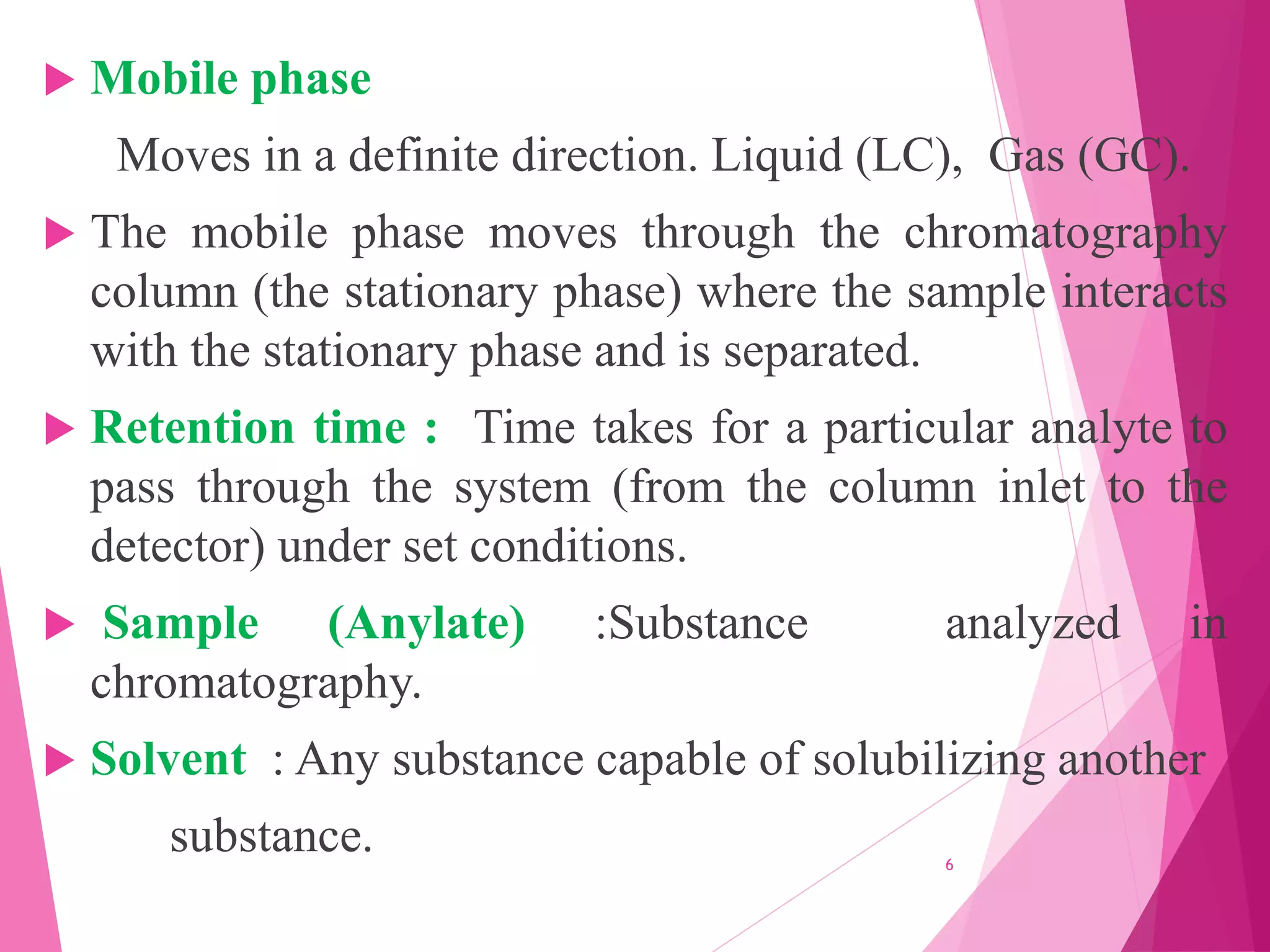  Mobile phase
Moves in a definite direction. Liquid (LC), Gas (GC).
 The mobile phase moves through the chromatography
column (the stationary phase) where the sample interacts
with the stationary phase and is separated.
 Retention time : Time takes for a particular analyte to
pass through the system (from the column inlet to the
detector) under set conditions.
 Sample (Anylate) :Substance analyzed in
chromatography.
 Solvent : Any substance capable of solubilizing another
substance. 6
 
