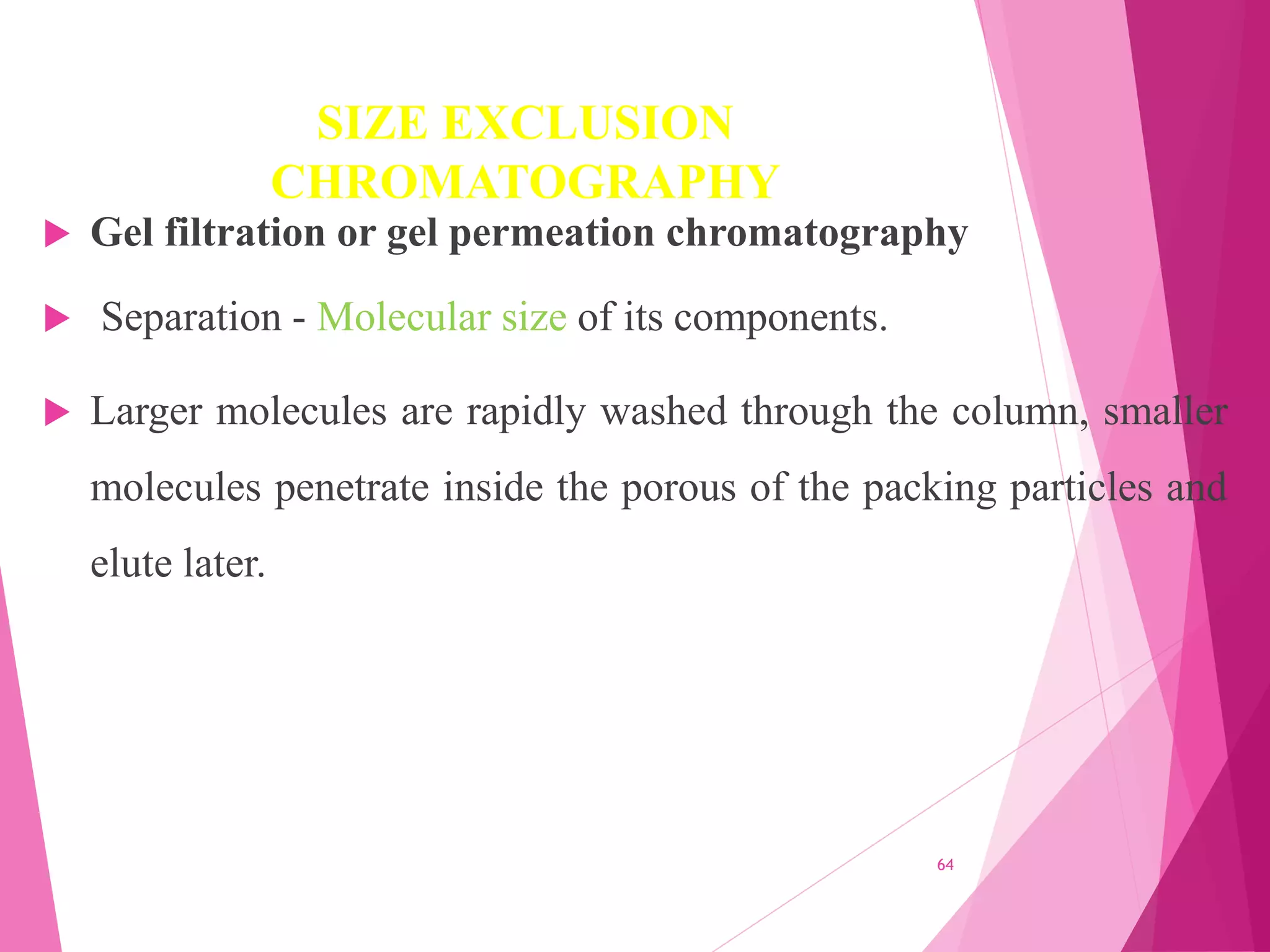SIZE EXCLUSION
CHROMATOGRAPHY
 Gel filtration or gel permeation chromatography
 Separation - Molecular size of its components.
 Larger molecules are rapidly washed through the column, smaller
molecules penetrate inside the porous of the packing particles and
elute later.
64
 