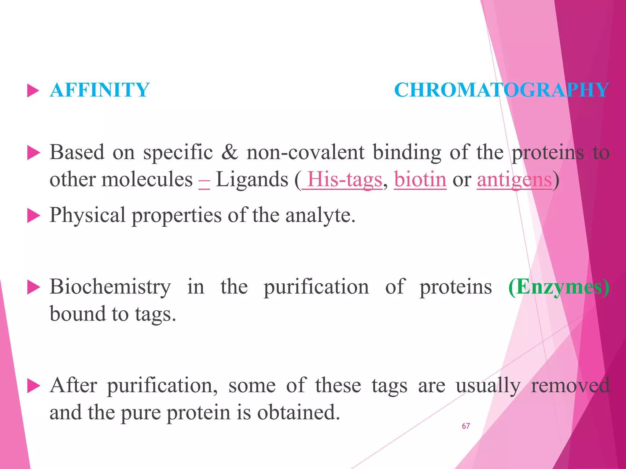  AFFINITY CHROMATOGRAPHY
 Based on specific & non-covalent binding of the proteins to
other molecules – Ligands ( His-tags, biotin or antigens)
 Physical properties of the analyte.
 Biochemistry in the purification of proteins (Enzymes)
bound to tags.
 After purification, some of these tags are usually removed
and the pure protein is obtained. 67
 