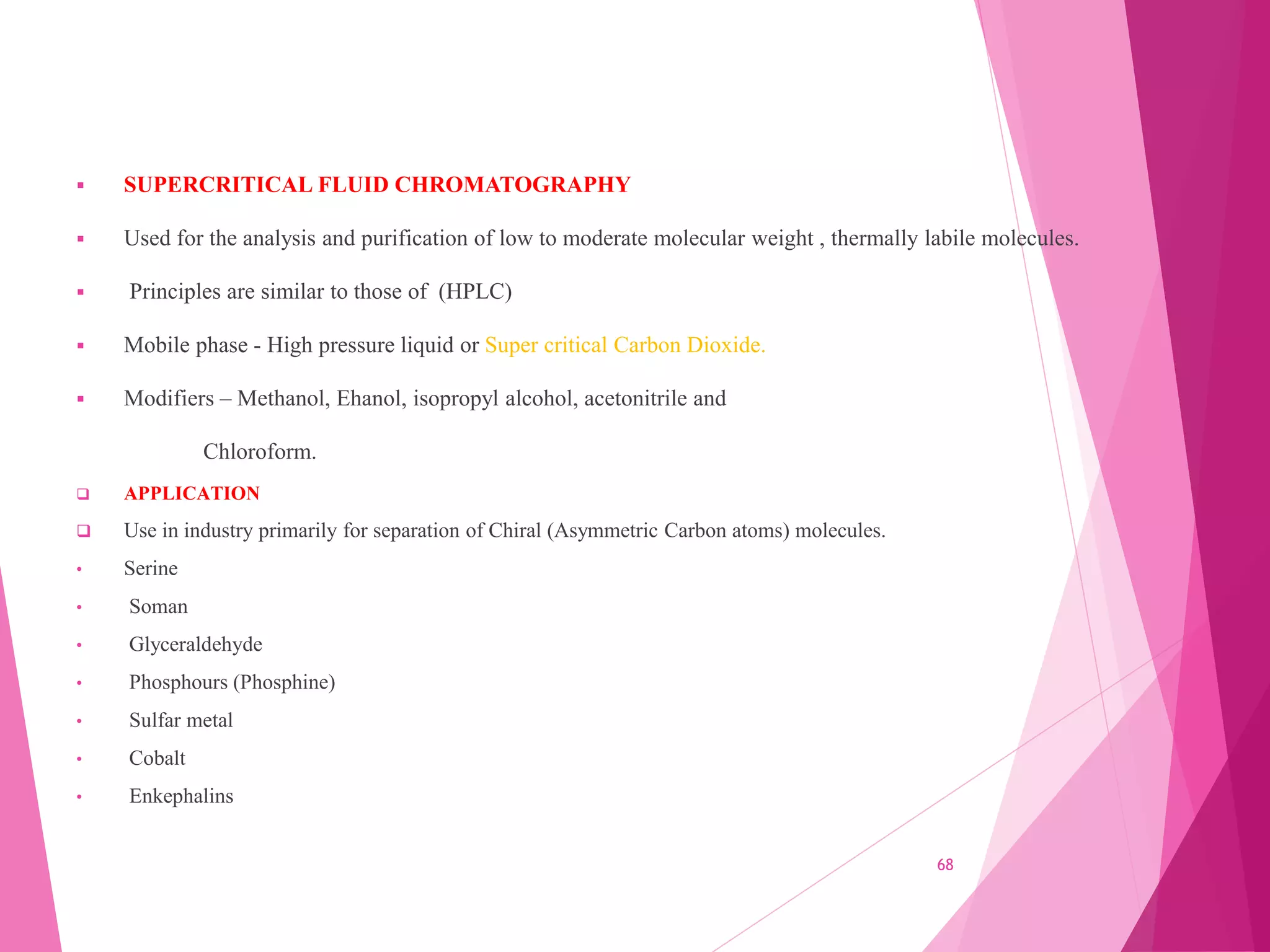  SUPERCRITICAL FLUID CHROMATOGRAPHY
 Used for the analysis and purification of low to moderate molecular weight , thermally labile molecules.
 Principles are similar to those of (HPLC)
 Mobile phase - High pressure liquid or Super critical Carbon Dioxide.
 Modifiers – Methanol, Ehanol, isopropyl alcohol, acetonitrile and
Chloroform.
 APPLICATION
 Use in industry primarily for separation of Chiral (Asymmetric Carbon atoms) molecules.
• Serine
• Soman
• Glyceraldehyde
• Phosphours (Phosphine)
• Sulfar metal
• Cobalt
• Enkephalins
68
 