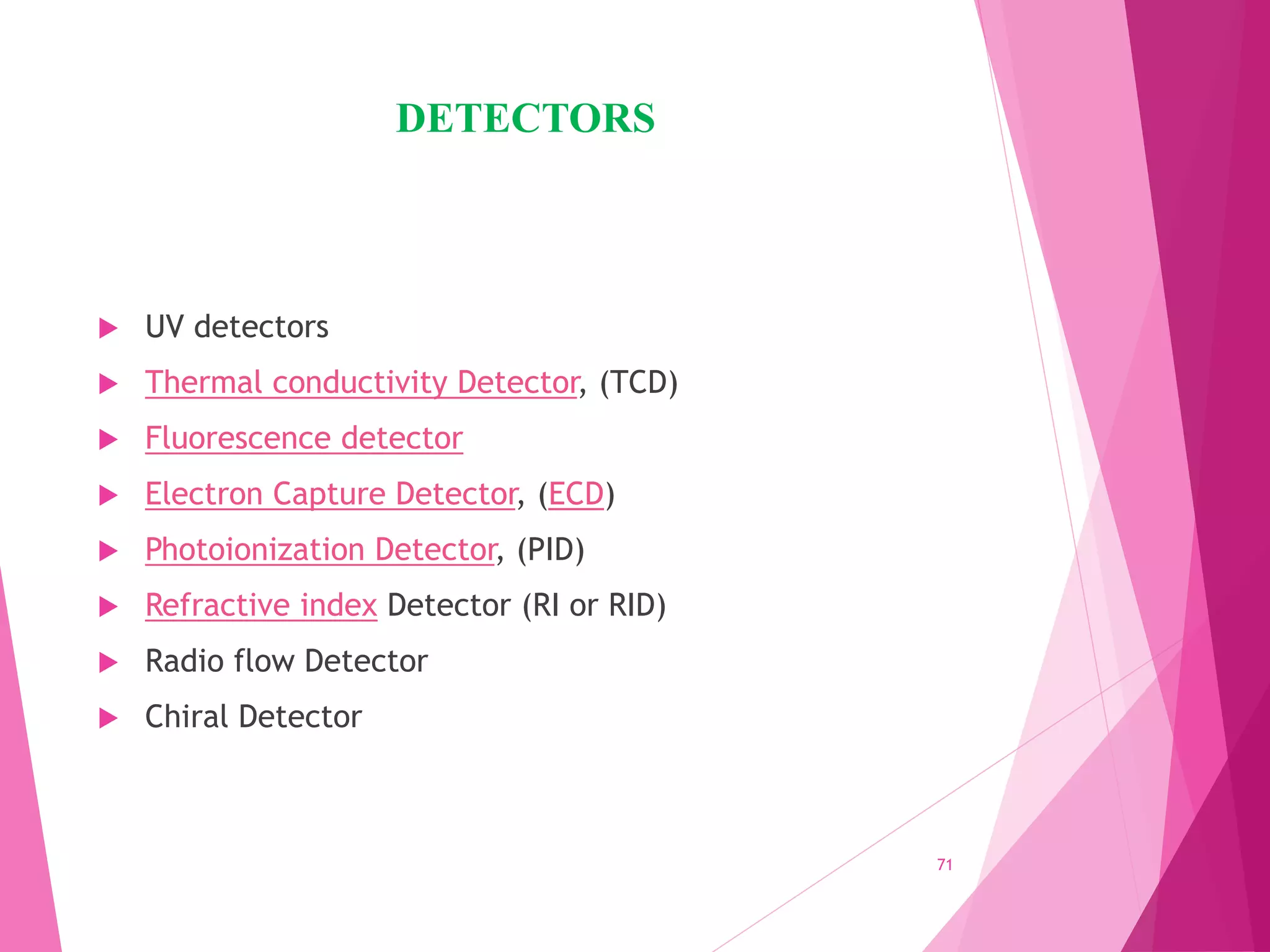 DETECTORS
 UV detectors
 Thermal conductivity Detector, (TCD)
 Fluorescence detector
 Electron Capture Detector, (ECD)
 Photoionization Detector, (PID)
 Refractive index Detector (RI or RID)
 Radio flow Detector
 Chiral Detector
71
 
