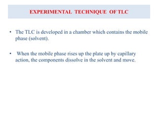 EXPERIMENTAL TECHNIQUE OF TLC
• The TLC is developed in a chamber which contains the mobile
phase (solvent).
• When the mobile phase rises up the plate up by capillary
action, the components dissolve in the solvent and move.
 