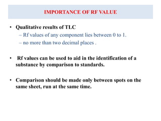 IMPORTANCE OF RF VALUE
• Qualitative results of TLC
– Rf values of any component lies between 0 to 1.
– no more than two decimal places .
• Rf values can be used to aid in the identification of a
substance by comparison to standards.
• Comparison should be made only between spots on the
same sheet, run at the same time.
 