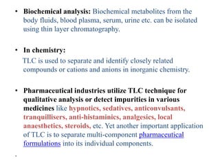 • Biochemical analysis: Biochemical metabolites from the
body fluids, blood plasma, serum, urine etc. can be isolated
using thin layer chromatography.
• In chemistry:
TLC is used to separate and identify closely related
compounds or cations and anions in inorganic chemistry.
• Pharmaceutical industries utilize TLC technique for
qualitative analysis or detect impurities in various
medicines like hypnotics, sedatives, anticonvulsants,
tranquillisers, anti-histaminics, analgesics, local
anaesthetics, steroids, etc. Yet another important application
of TLC is to separate multi-component pharmaceutical
formulations into its individual components.
.
 
