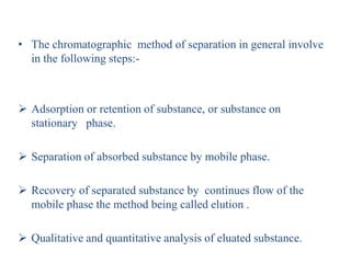 • The chromatographic method of separation in general involve
in the following steps:-
 Adsorption or retention of substance, or substance on
stationary phase.
 Separation of absorbed substance by mobile phase.
 Recovery of separated substance by continues flow of the
mobile phase the method being called elution .
 Qualitative and quantitative analysis of eluated substance.
 
