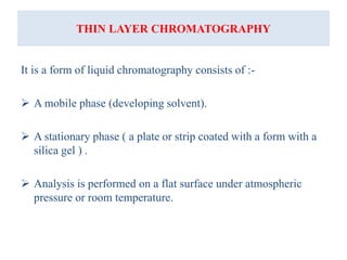 THIN LAYER CHROMATOGRAPHY
It is a form of liquid chromatography consists of :-
 A mobile phase (developing solvent).
 A stationary phase ( a plate or strip coated with a form with a
silica gel ) .
 Analysis is performed on a flat surface under atmospheric
pressure or room temperature.
 