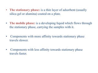 • The stationary phase: is a thin layer of adsorbent (usually
silica gel or alumina) coated on a plate.
• The mobile phase: is a developing liquid which flows through
the stationary phase, carrying the samples with it.
• Components with more affinity towards stationary phase
travels slower.
• Components with less affinity towards stationary phase
travels faster.
 