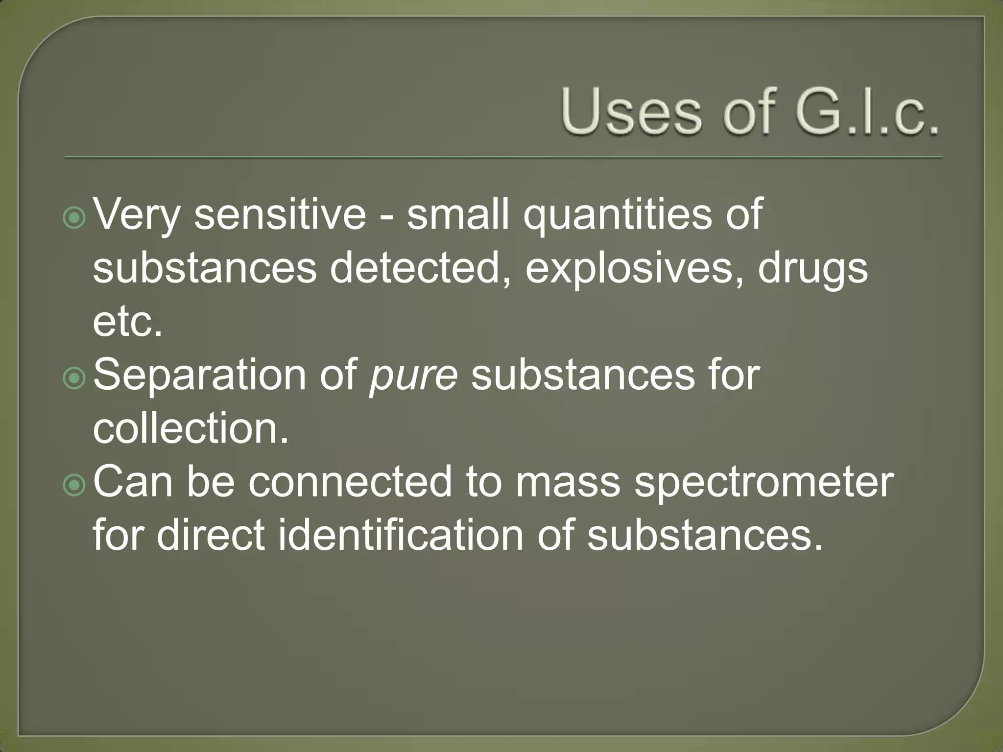 Very sensitive - small quantities of
substances detected, explosives, drugs
etc.
Separation of pure substances for
collection.
Can be connected to mass spectrometer
for direct identification of substances.
 