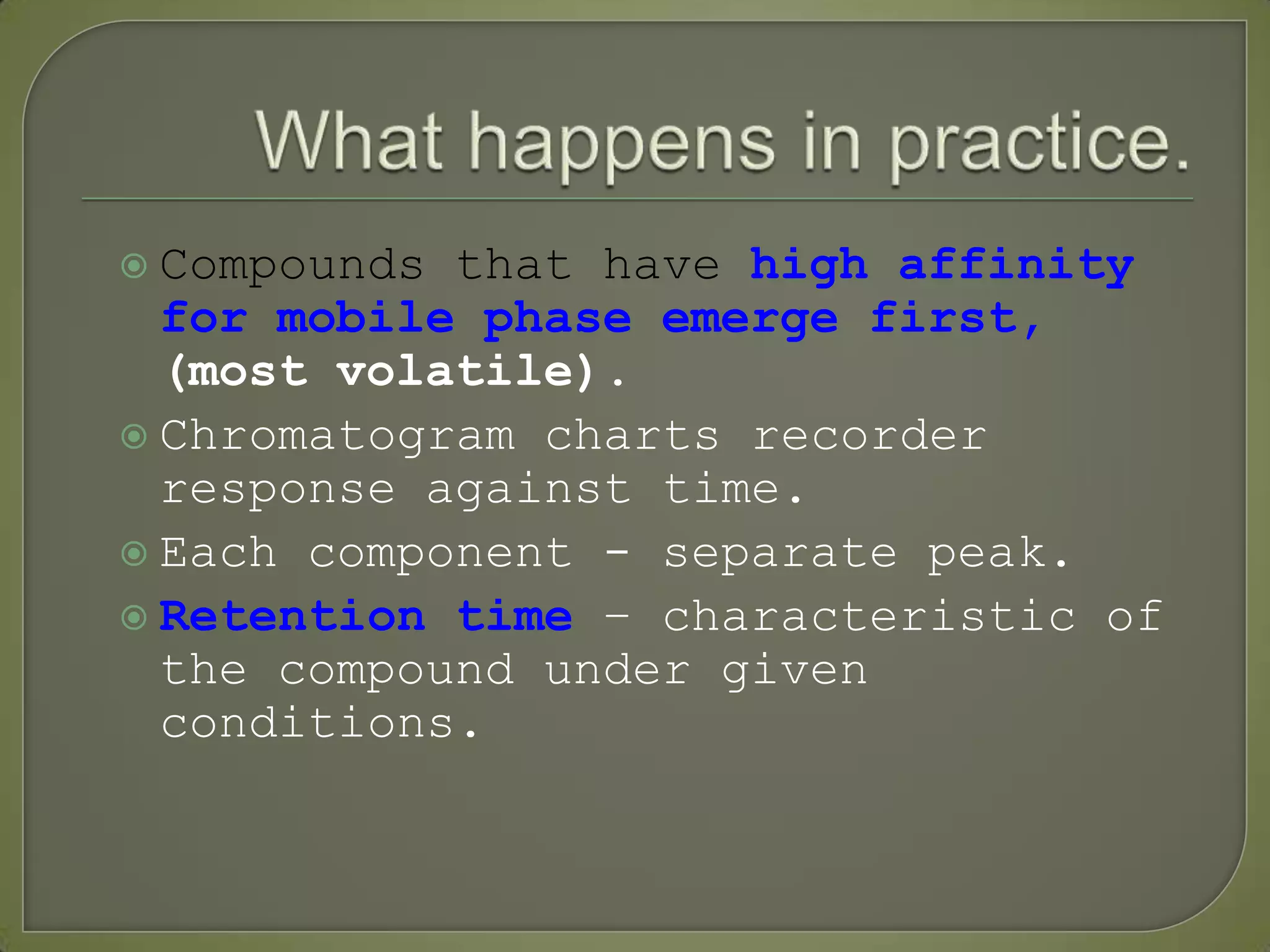  Compounds that have high affinity
for mobile phase emerge first,
(most volatile).
 Chromatogram charts recorder
response against time.
 Each component - separate peak.
 Retention time – characteristic of
the compound under given
conditions.
 