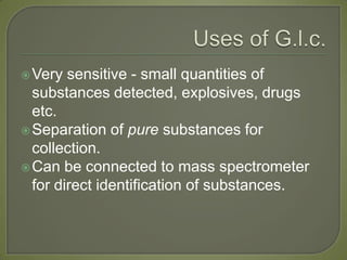 Very sensitive - small quantities of
substances detected, explosives, drugs
etc.
Separation of pure substances for
collection.
Can be connected to mass spectrometer
for direct identification of substances.
 