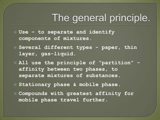  Use – to separate and identify
components of mixtures.
 Several different types - paper, thin
layer, gas-liquid.
 All use the principle of “partition” -
affinity between two phases, to
separate mixtures of substances.
 Stationary phase & mobile phase.
 Compounds with greatest affinity for
mobile phase travel further.
 
