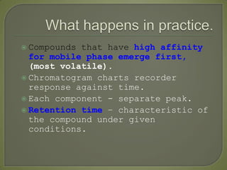  Compounds that have high affinity
for mobile phase emerge first,
(most volatile).
 Chromatogram charts recorder
response against time.
 Each component - separate peak.
 Retention time – characteristic of
the compound under given
conditions.
 