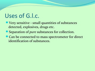 Uses of G.l.c.
Very sensitive - small quantities of substances
detected, explosives, drugs etc.
Separation of pure substances for collection.
Can be connected to mass spectrometer for direct
identification of substances.
 