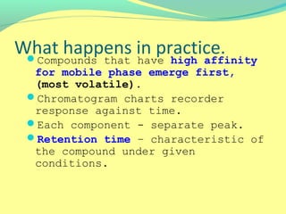 What happens in practice.Compounds that have high affinity
for mobile phase emerge first,
(most volatile).
Chromatogram charts recorder
response against time.
Each component - separate peak.
Retention time – characteristic of
the compound under given
conditions.
 