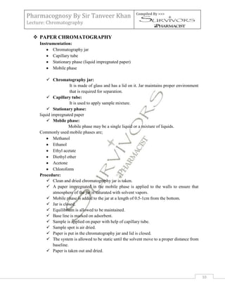 Pharmacognosy By Sir Tanveer Khan                           Compiled By >>>

Lecture: Chromatography

   PAPER CHROMATOGRAPHY
     Instrumentation:
           Chromatography jar
           Capillary tube
           Stationary phase (liquid impregnated paper)
           Mobile phase

          Chromatography jar:
                       It is made of glass and has a lid on it. Jar maintains proper environment
                       that is required for separation.
          Capillary tube:
                       It is used to apply sample mixture.
          Stationary phase:
     liquid impregnated paper
          Mobile phase:
                      Mobile phase may be a single liquid or a mixture of liquids.
     Commonly used mobile phases are;
             Methanol
             Ethanol
             Ethyl acetate
             Diethyl ether
             Acetone
             Chloroform
     Procedure:
          Clean and dried chromatography jar is taken.
          A paper impregnated in the mobile phase is applied to the walls to ensure that
             atmosphere of the jar is saturated with solvent vapors.
          Mobile phase is added to the jar at a length of 0.5-1cm from the bottom.
          Jar is closed.
          Equilibrium is allowed to be maintained.
          Base line is marked on adsorbent.
          Sample is applied on paper with help of capillary tube.
          Sample spot is air dried.
          Paper is put in the chromatography jar and lid is closed.
          The system is allowed to be static until the solvent move to a proper distance from
             baseline.
          Paper is taken out and dried.




                                                                                                   10
 