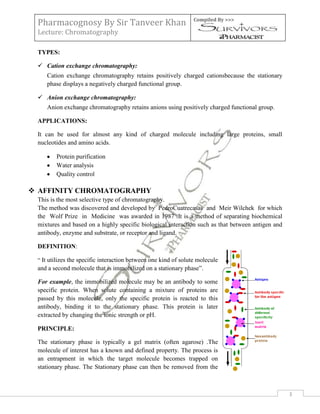 Pharmacognosy By Sir Tanveer Khan                               Compiled By >>>

 Lecture: Chromatography

 TYPES:

  Cation exchange chromatography:
    Cation exchange chromatography retains positively charged cationsbecause the stationary
    phase displays a negatively charged functional group.

  Anion exchange chromatography:
    Anion exchange chromatography retains anions using positively charged functional group.

 APPLICATIONS:

 It can be used for almost any kind of charged molecule including large proteins, small
 nucleotides and amino acids.

        Protein purification
        Water analysis
        Quality control

 AFFINITY CHROMATOGRAPHY
 This is the most selective type of chromatography.
 The method was discovered and developed by PedroCuatrecasas and Meir Wilchek for which
 the Wolf Prize in Medicine was awarded in 1987 .It is a method of separating biochemical
 mixtures and based on a highly specific biological interaction such as that between antigen and
 antibody, enzyme and substrate, or receptor and ligand.

 DEFINITION:

 “ It utilizes the specific interaction between one kind of solute molecule
 and a second molecule that is immobilized on a stationary phase”.

 For example, the immobilized molecule may be an antibody to some
 specific protein. When solute containing a mixture of proteins are
 passed by this molecule, only the specific protein is reacted to this
 antibody, binding it to the stationary phase. This protein is later
 extracted by changing the ionic strength or pH.

 PRINCIPLE:

 The stationary phase is typically a gel matrix (often agarose) .The
 molecule of interest has a known and defined property. The process is
 an entrapment in which the target molecule becomes trapped on
 stationary phase. The Stationary phase can then be removed from the



                                                                                                   3
 