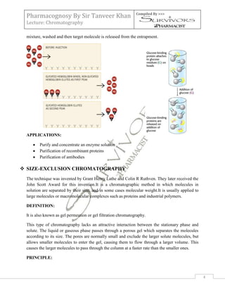 Pharmacognosy By Sir Tanveer Khan                             Compiled By >>>

 Lecture: Chromatography

 mixture, washed and then target molecule is released from the entrapment.




 APPLICATIONS:

        Purify and concentrate an enzyme solution
        Purification of recombinant proteins
        Purification of antibodies

 SIZE-EXCLUSION CHROMATOGRAPHY
 The technique was invented by Grant Henry Lathe and Colin R Ruthven. They later received the
 John Scott Award for this invention.It is a chromatographic method in which molecules in
 solution are separated by their size, and in some cases molecular weight.It is usually applied to
 large molecules or macromolecular complexes such as proteins and industrial polymers.

 DEFINITION:

 It is also known as gel permeation or gel filtration chromatography.

 This type of chromatography lacks an attractive interaction between the stationary phase and
 solute. The liquid or gaseous phase passes through a porous gel which separates the molecules
 according to its size. The pores are normally small and exclude the larger solute molecules, but
 allows smaller molecules to enter the gel, causing them to flow through a larger volume. This
 causes the larger molecules to pass through the column at a faster rate than the smaller ones.

 PRINCIPLE:



                                                                                                     4
 