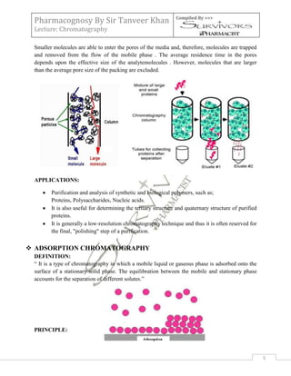 Pharmacognosy By Sir Tanveer Khan                              Compiled By >>>

 Lecture: Chromatography

 Smaller molecules are able to enter the pores of the media and, therefore, molecules are trapped
 and removed from the flow of the mobile phase . The average residence time in the pores
 depends upon the effective size of the analytemolecules . However, molecules that are larger
 than the average pore size of the packing are excluded.




 APPLICATIONS:

        Purification and analysis of synthetic and biological polymers, such as;
        Proteins, Polysaccharides, Nucleic acids.
        It is also useful for determining the tertiary structure and quaternary structure of purified
        proteins.
        It is generally a low-resolution chromatography technique and thus it is often reserved for
        the final, "polishing" step of a purification.


 ADSORPTION CHROMATOGRAPHY
 DEFINITION:
 “ It is a type of chromatography in which a mobile liquid or gaseous phase is adsorbed onto the
 surface of a stationary solid phase. The equilibration between the mobile and stationary phase
 accounts for the separation of different solutes.”




 PRINCIPLE:



                                                                                                        5
 