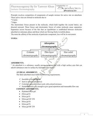 Pharmacognosy By Sir Tanveer Khan                            Compiled By >>>

Lecture: Chromatography

Principle involves competition of components of sample mixture for active site on adsorbent.
These active sites are formed in molecule due to
* Cracks
* Edges
The electrostatic forces present in the molecule, which hold together the crystal lattice, are
directed outward. These forces and electrostatic forces of solute molecule cause separation.
Separation occurs because of the fact that an equilibrium is established between molecules
adsorbed on stationary phase and those which are flowing freely in mobile phase.
The more the affinity of the molecule of particular component, less will be its movement.

TYPES:

                                           Adsorption
                                         chromatography

                   Column                   Thin layer                   Gas solid
               chromatography            chromatography               chromatography


ADSORBENTS:
“ An adsorbent is a substance, usually porous in nature and with a high surface area that can
adsorb substances onto its surface by intermolecular forces.”

       AN IDEAL ADSORBENT:
       The Ideal adsorbent must fulfill the following requirements:

          Insoluble in mobile phase
          Inert to solutes (adsorptive)
          Colorless especially when work with colored mixtures
          Suitable particle size enough to give good separation and reasonable flow rate
       COMMON ADSORBENTS:
           Hydrated silica gel
           Silica gel G
           Silica gel S
           Silica gel GF 254
           Silica gel H
           Silica gel N
           Silica gel HF 254



                                                                                                 6
 