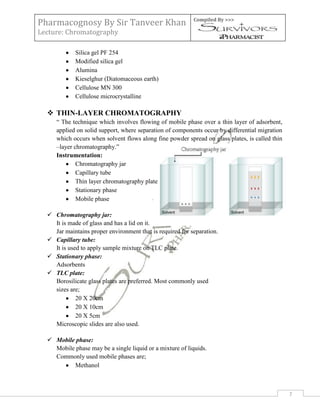 Pharmacognosy By Sir Tanveer Khan                          Compiled By >>>

Lecture: Chromatography

             Silica gel PF 254
             Modified silica gel
             Alumina
             Kieselghur (Diatomaceous earth)
             Cellulose MN 300
             Cellulose microcrystalline

   THIN-LAYER CHROMATOGRAPHY
     “ The technique which involves flowing of mobile phase over a thin layer of adsorbent,
     applied on solid support, where separation of components occur by differential migration
     which occurs when solvent flows along fine powder spread on glass plates, is called thin
     –layer chromatography.”
     Instrumentation:
             Chromatography jar
             Capillary tube
             Thin layer chromatography plate
             Stationary phase
             Mobile phase

   Chromatography jar:
    It is made of glass and has a lid on it.
    Jar maintains proper environment that is required for separation.
   Capillary tube:
    It is used to apply sample mixture on TLC plate.
   Stationary phase:
    Adsorbents
   TLC plate:
    Borosilicate glass plates are preferred. Most commonly used
    sizes are;
             20 X 20cm
             20 X 10cm
             20 X 5cm
    Microscopic slides are also used.

   Mobile phase:
    Mobile phase may be a single liquid or a mixture of liquids.
    Commonly used mobile phases are;
          Methanol



                                                                                                7
 
