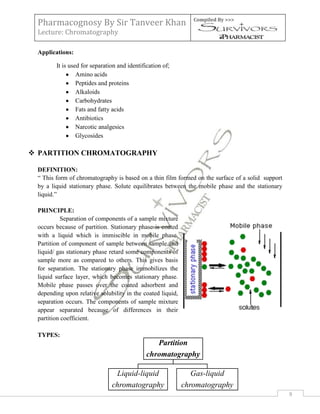 Pharmacognosy By Sir Tanveer Khan                             Compiled By >>>

 Lecture: Chromatography

 Applications:

        It is used for separation and identification of;
                 Amino acids
                 Peptides and proteins
                 Alkaloids
                 Carbohydrates
                 Fats and fatty acids
                 Antibiotics
                 Narcotic analgesics
                 Glycosides

 PARTITION CHROMATOGRAPHY

 DEFINITION:
 “ This form of chromatography is based on a thin film formed on the surface of a solid support
 by a liquid stationary phase. Solute equilibrates between the mobile phase and the stationary
 liquid.”

 PRINCIPLE:
          Separation of components of a sample mixture
 occurs because of partition. Stationary phase is coated
 with a liquid which is immiscible in mobile phase.
 Partition of component of sample between sample and
 liquid/ gas stationary phase retard some components of
 sample more as compared to others. This gives basis
 for separation. The stationary phase immobilizes the
 liquid surface layer, which becomes stationary phase.
 Mobile phase passes over the coated adsorbent and
 depending upon relative solubility in the coated liquid,
 separation occurs. The components of sample mixture
 appear separated because of differences in their
 partition coefficient.

 TYPES:
                                                 Partition
                                              chromatography

                                Liquid-liquid                  Gas-liquid
                               chromatography               chromatography
                                                                                                  9
 