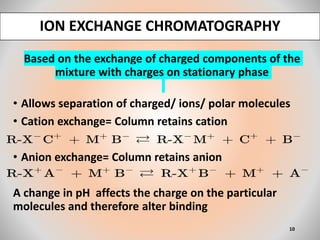 Based on the exchange of charged components of the
mixture with charges on stationary phase
• Allows separation of charged/ ions/ polar molecules
• Cation exchange= Column retains cation
• Anion exchange= Column retains anion
A change in pH affects the charge on the particular
molecules and therefore alter binding
ION EXCHANGE CHROMATOGRAPHY
10
 