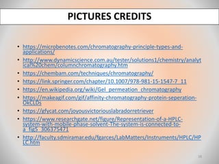 PICTURES CREDITS
• https://microbenotes.com/chromatography-principle-types-and-
applications/
• http://www.dynamicscience.com.au/tester/solutions1/chemistry/analyt
ical%20chem/columnchromatography.htm
• https://chembam.com/techniques/chromatography/
• https://link.springer.com/chapter/10.1007/978-981-15-1547-7_11
• https://en.wikipedia.org/wiki/Gel_permeation_chromatography
• https://makeagif.com/gif/affinity-chromatography-protein-seperation-
OkCLDs
• https://gfycat.com/joyousvictoriouslabradorretriever
• https://www.researchgate.net/figure/Representation-of-a-HPLC-
system-with-mobile-phase-solvent-The-system-is-connected-to-
a_fig5_306375471
• http://faculty.sdmiramar.edu/fgarces/LabMatters/Instruments/HPLC/HP
LC.htm
18
 