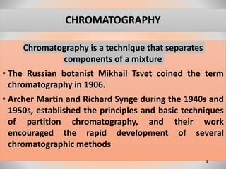 CHROMATOGRAPHY
Chromatography is a technique that separates
components of a mixture
• The Russian botanist Mikhail Tsvet coined the term
chromatography in 1906.
• Archer Martin and Richard Synge during the 1940s and
1950s, established the principles and basic techniques
of partition chromatography, and their work
encouraged the rapid development of several
chromatographic methods
2
 