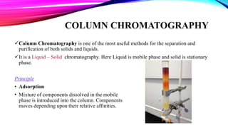 COLUMN CHROMATOGRAPHY
Column Chromatography is one of the most useful methods for the separation and
purification of both solids and liquids.
It is a Liquid – Solid chromatography. Here Liquid is mobile phase and solid is stationary
phase.
Principle
• Adsorption
• Mixture of components dissolved in the mobile
phase is introduced into the column. Components
moves depending upon their relative affinities.
 