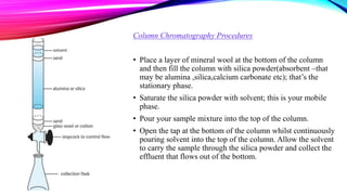 Column Chromatography Procedures
• Place a layer of mineral wool at the bottom of the column
and then fill the column with silica powder(absorbent –that
may be alumina ,silica,calcium carbonate etc); that’s the
stationary phase.
• Saturate the silica powder with solvent; this is your mobile
phase.
• Pour your sample mixture into the top of the column.
• Open the tap at the bottom of the column whilst continuously
pouring solvent into the top of the column. Allow the solvent
to carry the sample through the silica powder and collect the
effluent that flows out of the bottom.
 